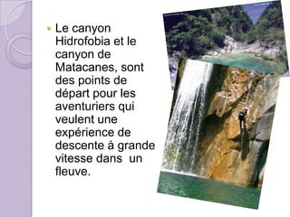    Le canyon
    Hidrofobia et le
    canyon de
    Matacanes, sont
    des points de
    départ pour les
    aventuriers qui
    veulent une
    expérience de
    descente à grande
    vitesse dans un
    fleuve.
 