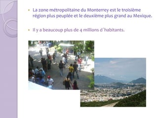   La zone métropolitaine du Monterrey est le troisième
    région plus peuplée et le deuxième plus grand au Mexique.

   Il y a beaucoup plus de 4 millions d´habitants.
 