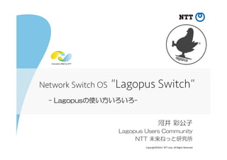 Copyright©2014	
  	
  NTT	
  corp.	
  All	
  Rights	
  Reserved.	
-  Lagopusの使い方いろいろ-
河井  彩公子
Lagopus  Users  Community
NTT  未来ねっと研究所
Network Switch OS “Lagopus Switch”	
 
