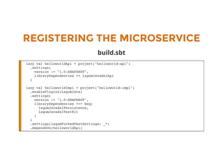 REGISTERING THE MICROSERVICE
build.sbt
lazy val helloworldApi = project("helloworld-api")
.settings(
version := "1.0-SNAPSHOT",
libraryDependencies += lagomJavadslApi
)
lazy val helloworldImpl = project("helloworld-impl")
.enablePlugins(LagomJava)
.settings(
version := "1.0-SNAPSHOT",
libraryDependencies ++= Seq(
lagomJavadslPersistence,
lagomJavadslTestKit
)
)
.settings(lagomForkedTestSettings: _*)
.dependsOn(helloworldApi)
 