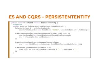ES AND CQRS - PERSISTENTENTITY
public class HelloWorld extends PersistentEntity {
@Override
public Behavior initialBehavior(Optional snapshotState) {
BehaviorBuilder b = newBehaviorBuilder(
snapshotState.orElse(new WorldState("Hello", LocalDateTime.now().toString())));
b.setCommandHandler(UseGreetingMessage.class, (cmd, ctx) ->
ctx.thenPersist(new GreetingMessageChanged(cmd.message),
evt -> ctx.reply(Done.getInstance()))
);
b.setEventHandler(GreetingMessageChanged.class,
evt -> new WorldState(evt.message, LocalDateTime.now().toString()));
b.setReadOnlyCommandHandler(Hello.class,
(cmd, ctx) -> ctx.reply(state().message + ", " + cmd.name + "!")
);
}
}
 