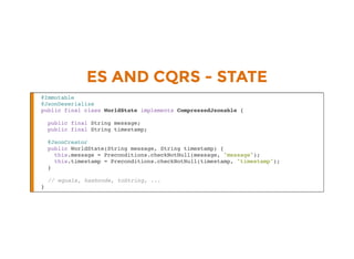 ES AND CQRS - STATE
@Immutable
@JsonDeserialize
public final class WorldState implements CompressedJsonable {
public final String message;
public final String timestamp;
@JsonCreator
public WorldState(String message, String timestamp) {
this.message = Preconditions.checkNotNull(message, "message");
this.timestamp = Preconditions.checkNotNull(timestamp, "timestamp");
}
// equals, hashcode, toString, ...
}
 