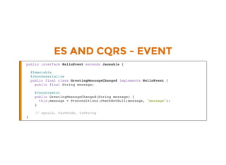 ES AND CQRS - EVENT
public interface HelloEvent extends Jsonable {
@Immutable
@JsonDeserialize
public final class GreetingMessageChanged implements HelloEvent {
public final String message;
@JsonCreator
public GreetingMessageChanged(String message) {
this.message = Preconditions.checkNotNull(message, "message");
}
// equals, hashCode, toString
}
 
