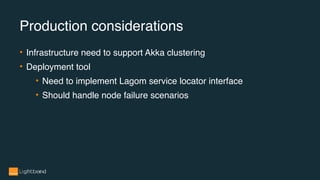 • Infrastructure need to support Akka clustering
• Deployment tool
• Need to implement Lagom service locator interface
• Should handle node failure scenarios
Production considerations
 
