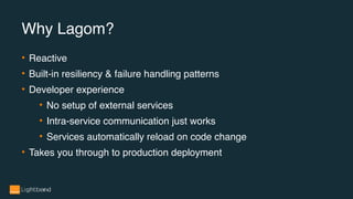 • Reactive
• Built-in resiliency & failure handling patterns
• Developer experience
• No setup of external services
• Intra-service communication just works
• Services automatically reload on code change
• Takes you through to production deployment
Why Lagom?
 