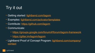 • Getting started: lightbend.com/lagom
• Examples: lightbend.com/activator/templates
• Contribute: https://github.com/lagom
• Communicate:
• https://groups.google.com/forum/#!forum/lagom-framework
• https://gitter.im/lagom/lagom
• Lightbend Proof of Concept Program: lightbend.com/company/
contact
Try it out
 