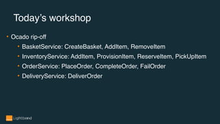 • Ocado rip-off
• BasketService: CreateBasket, AddItem, RemoveItem
• InventoryService: AddItem, ProvisionItem, ReserveItem, PickUpItem
• OrderService: PlaceOrder, CompleteOrder, FailOrder
• DeliveryService: DeliverOrder
Today’s workshop
 