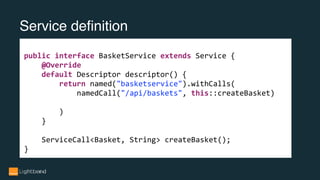 Service definition
public interface BasketService extends Service {
@Override
default Descriptor descriptor() {
return named("basketservice").withCalls(
namedCall("/api/baskets", this::createBasket)
)
}
ServiceCall<Basket, String> createBasket();
}
 