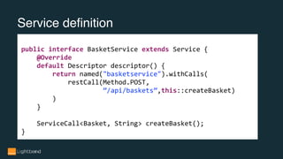 Service definition
public interface BasketService extends Service {
@Override
default Descriptor descriptor() {
return named("basketservice").withCalls(
restCall(Method.POST,
”/api/baskets”,this::createBasket)
)
}
ServiceCall<Basket, String> createBasket();
}
 