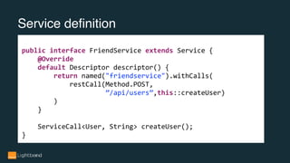 Service definition
public interface FriendService extends Service {
@Override
default Descriptor descriptor() {
return named("friendservice").withCalls(
restCall(Method.POST,
”/api/users”,this::createUser)
)
}
ServiceCall<User, String> createUser();
}
 