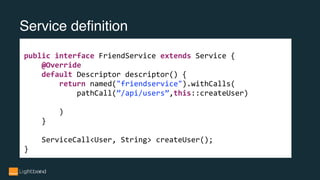 Service definition
public interface FriendService extends Service {
@Override
default Descriptor descriptor() {
return named("friendservice").withCalls(
pathCall(”/api/users”,this::createUser)
)
}
ServiceCall<User, String> createUser();
}
 