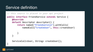 Service definition
// this source is placed in your api project
public interface FriendService extends Service {
@Override
default Descriptor descriptor() {
return named("friendservice").withCalls(
namedCall(”createUser", this::createUser)
)
}
ServiceCall<User, String> createUser();
}
 