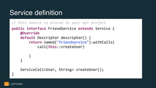 Service definition
// this source is placed in your api project
public interface FriendService extends Service {
@Override
default Descriptor descriptor() {
return named("friendservice").withCalls(
call(this::createUser)
)
}
ServiceCall<User, String> createUser();
}
 