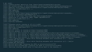 $ sbt runAll
[info] Loading project definition from /Users/ignasi/workshop/hello/project
[info] Set current project to hello-workshop (in build file:/Users/ignasi/workshop/hello/)
[info] Updating {file:/Users/ignasi/workshop/hello/}lagom-internal-meta-project-kafka...
[info] Resolving jline#jline;2.12.1 ...
[info] Done updating.
[info] Starting Kafka
[info] Updating {file:/Users/ignasi/workshop/hello/}lagom-internal-meta-project-cassandra...
[info] Resolving com.google.guava#guava;18.0 ...
SLF4J: Failed to load class "org.slf4j.impl.StaticLoggerBinder".
SLF4J: Defaulting to no-operation (NOP) logger implementation
[info] Resolving jline#jline;2.12.1 ...
[info] Done updating.
[info] Starting Cassandra
..........
[info] Cassandra server running at 127.0.0.1:4000
[info] Updating {file:/Users/ignasi/workshop/hello/}lagom-internal-meta-project-service-locator...
[info] Resolving jline#jline;2.12.1 ...
[info] Done updating.
[info] Service locator is running at http://localhost:8000
[info] Service gateway is running at http://localhost:9000
[info] Compiling 3 Java sources to /Users/ignasi/workshop/hello/hello-api/target/scala-2.11/classes...
[info] Compiling 1 Java source to /Users/ignasi/workshop/hello/hello-stream-api/target/scala-2.11/classes...
[info] Compiling 4 Java sources to /Users/ignasi/workshop/hello/hello-stream-impl/target/scala-2.11/classes...
[info] Compiling 6 Java sources to /Users/ignasi/workshop/hello/hello-impl/target/scala-2.11/classes...
[warn] o.a.k.c.NetworkClient - Error while fetching metadata with correlation id 1 : {hello-
events=LEADER_NOT_AVAILABLE}
[warn] o.a.k.c.NetworkClient - Error while fetching metadata with correlation id 2 : {hello-
events=LEADER_NOT_AVAILABLE}
[info] Service hello-impl listening for HTTP on 0:0:0:0:0:0:0:0:57797
[info] Service hello-stream-impl listening for HTTP on 0:0:0:0:0:0:0:0:58322
[info] (Services started, press enter to stop and go back to the console...)
 