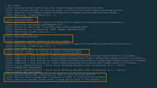 $ sbt runAll
[info] Loading project definition from /Users/ignasi/workshop/hello/project
[info] Set current project to hello-workshop (in build file:/Users/ignasi/workshop/hello/)
[info] Updating {file:/Users/ignasi/workshop/hello/}lagom-internal-meta-project-kafka...
[info] Resolving jline#jline;2.12.1 ...
[info] Done updating.
[info] Starting Kafka
[info] Updating {file:/Users/ignasi/workshop/hello/}lagom-internal-meta-project-cassandra...
[info] Resolving com.google.guava#guava;18.0 ...
SLF4J: Failed to load class "org.slf4j.impl.StaticLoggerBinder".
SLF4J: Defaulting to no-operation (NOP) logger implementation
[info] Resolving jline#jline;2.12.1 ...
[info] Done updating.
[info] Starting Cassandra
..........
[info] Cassandra server running at 127.0.0.1:4000
[info] Updating {file:/Users/ignasi/workshop/hello/}lagom-internal-meta-project-service-locator...
[info] Resolving jline#jline;2.12.1 ...
[info] Done updating.
[info] Service locator is running at http://localhost:8000
[info] Service gateway is running at http://localhost:9000
[info] Compiling 3 Java sources to /Users/ignasi/workshop/hello/hello-api/target/scala-2.11/classes...
[info] Compiling 1 Java source to /Users/ignasi/workshop/hello/hello-stream-api/target/scala-2.11/classes...
[info] Compiling 4 Java sources to /Users/ignasi/workshop/hello/hello-stream-impl/target/scala-2.11/classes...
[info] Compiling 6 Java sources to /Users/ignasi/workshop/hello/hello-impl/target/scala-2.11/classes...
[warn] o.a.k.c.NetworkClient - Error while fetching metadata with correlation id 1 : {hello-
events=LEADER_NOT_AVAILABLE}
[warn] o.a.k.c.NetworkClient - Error while fetching metadata with correlation id 2 : {hello-
events=LEADER_NOT_AVAILABLE}
[info] Service hello-impl listening for HTTP on 0:0:0:0:0:0:0:0:57797
[info] Service hello-stream-impl listening for HTTP on 0:0:0:0:0:0:0:0:58322
[info] (Services started, press enter to stop and go back to the console...)
 