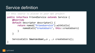 Service definition
// this source is placed in your api project
public interface FriendService extends Service {
@Override
default Descriptor descriptor() {
return named("friendservice").withCalls(
namedCall(”createUsers", this::createUsers)
)
}
ServiceCall< Source<User,…> , …> createUsers();
}
 