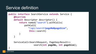 Service definition
public interface SearchService extends Service {
@Override
default Descriptor descriptor() {
return named("search").withCalls(
pathCall(
”/api/search?pageNo&pageSize“,
this::search)
)
}
ServiceCall<SearchRequest, PageSeq<Result>>
search(int pageNo, int pageSize);
}
 