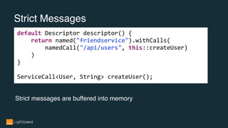 Strict Messages
default Descriptor descriptor() {
return named("friendservice").withCalls(
namedCall("/api/users", this::createUser)
)
}
ServiceCall<User, String> createUser();
Strict messages are buffered into memory
 