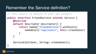 Remember the Service definition?
// this source is placed in your api project
public interface FriendService extends Service {
@Override
default Descriptor descriptor() {
return named("friendservice").withCalls(
namedCall("/api/users", this::createUser)
)
}
ServiceCall<User, String> createUser();
}
 