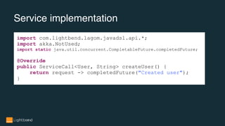 Service implementation
import com.lightbend.lagom.javadsl.api.*;
import akka.NotUsed;
import static java.util.concurrent.CompletableFuture.completedFuture;
@Override
public ServiceCall<User, String> createUser() {
return request -> completedFuture("Created user");
}
 