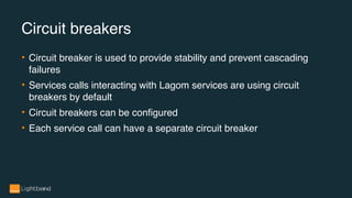 Circuit breakers
• Circuit breaker is used to provide stability and prevent cascading
failures
• Services calls interacting with Lagom services are using circuit
breakers by default
• Circuit breakers can be configured
• Each service call can have a separate circuit breaker
 