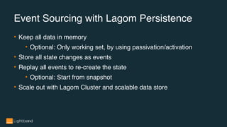 • Keep all data in memory
• Optional: Only working set, by using passivation/activation
• Store all state changes as events
• Replay all events to re-create the state
• Optional: Start from snapshot
• Scale out with Lagom Cluster and scalable data store
Event Sourcing with Lagom Persistence
 