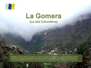 La Gomera es una de las siete islas principales de las Canarias. Su capital es San Sebastián de La Gomera, donde se ubica la sede del
Cabildo Insular. Es desde el año 2012 Reserva de la Biosfera, la sexta Reserva de la Biosfera de Canarias. La Gomera cuenta con el
Parque Nacional de Garajonay, constituido en 1981 y posteriormente nombrado por la Unesco como Patrimonio de la Humanidad.
 