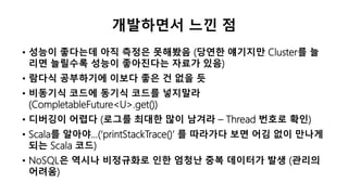 개발하면서 느낀 점
• 성능이 좋다는데 아직 측정은 못해봤음 (당연한 얘기지만 Cluster를 늘
리면 늘릴수록 성능이 좋아진다는 자료가 있음)
• 람다식 공부하기에 이보다 좋은 건 없을 듯
• 비동기식 코드에 동기식 코드를 넣지말라
(CompletableFuture<U>.get())
• 디버깅이 어렵다 (로그를 최대한 많이 남겨라 – Thread 번호로 확인)
• Scala를 알아야…(‘printStackTrace()’ 를 따라가다 보면 어김 없이 만나게
되는 Scala 코드)
• NoSQL은 역시나 비정규화로 인한 엄청난 중복 데이터가 발생 (관리의
어려움)
 