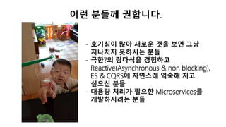 이런 분들께 권합니다.
- 호기심이 많아 새로운 것을 보면 그냥
지나치지 못하시는 분들
- 극한?의 람다식을 경험하고
Reactive(Asynchronous & non blocking),
ES & CQRS에 자연스레 익숙해 지고
싶으신 분들
- 대용량 처리가 필요한 Microservices를
개발하시려는 분들
 