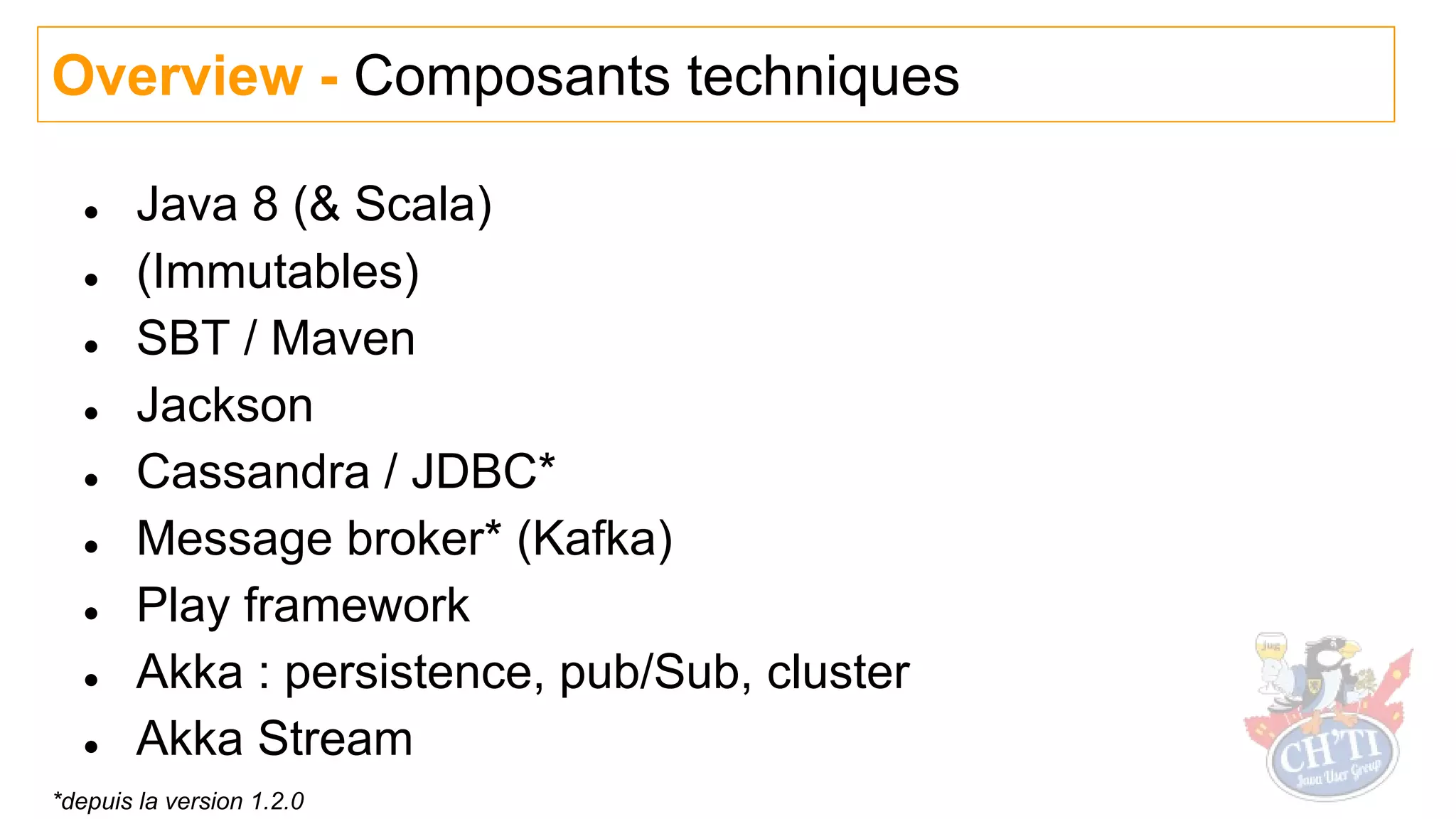 ● Java 8 (& Scala)
● (Immutables)
● SBT / Maven
● Jackson
● Cassandra / JDBC*
● Message broker* (Kafka)
● Play framework
● Akka : persistence, pub/Sub, cluster
● Akka Stream
Overview - Composants techniques
*depuis la version 1.2.0
 