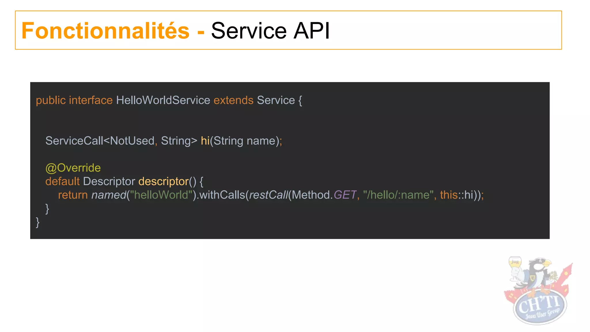 Fonctionnalités - Service API
public interface HelloWorldService extends Service {
ServiceCall<NotUsed, String> hi(String name);
@Override
default Descriptor descriptor() {
return named("helloWorld").withCalls(restCall(Method.GET, "/hello/:name", this::hi));
}
}
 