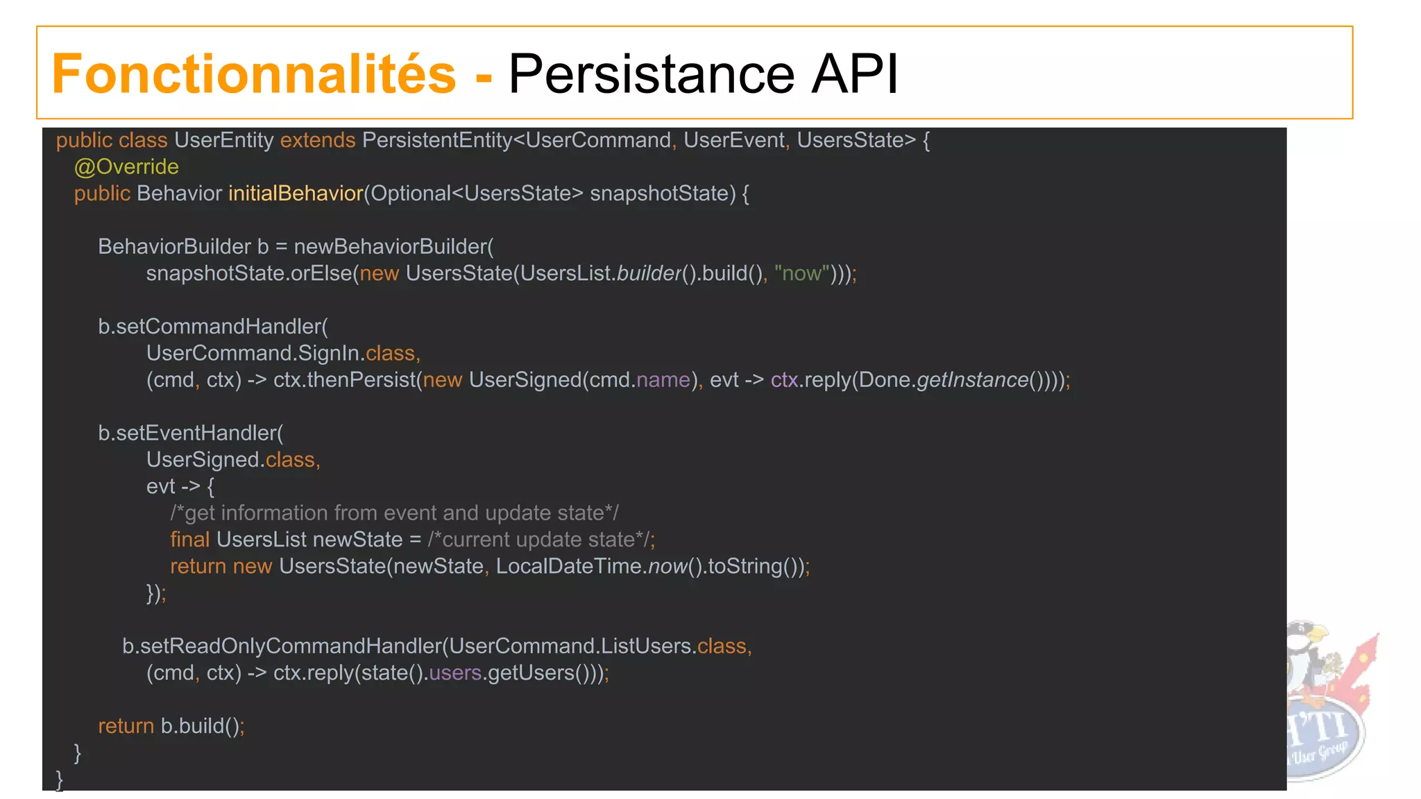Fonctionnalités - Persistance API
public class UserEntity extends PersistentEntity<UserCommand, UserEvent, UsersState> {
@Override
public Behavior initialBehavior(Optional<UsersState> snapshotState) {
BehaviorBuilder b = newBehaviorBuilder(
snapshotState.orElse(new UsersState(UsersList.builder().build(), "now")));
b.setCommandHandler(
UserCommand.SignIn.class,
(cmd, ctx) -> ctx.thenPersist(new UserSigned(cmd.name), evt -> ctx.reply(Done.getInstance())));
b.setEventHandler(
UserSigned.class,
evt -> {
/*get information from event and update state*/
final UsersList newState = /*current update state*/;
return new UsersState(newState, LocalDateTime.now().toString());
});
b.setReadOnlyCommandHandler(UserCommand.ListUsers.class,
(cmd, ctx) -> ctx.reply(state().users.getUsers()));
return b.build();
}
}
 