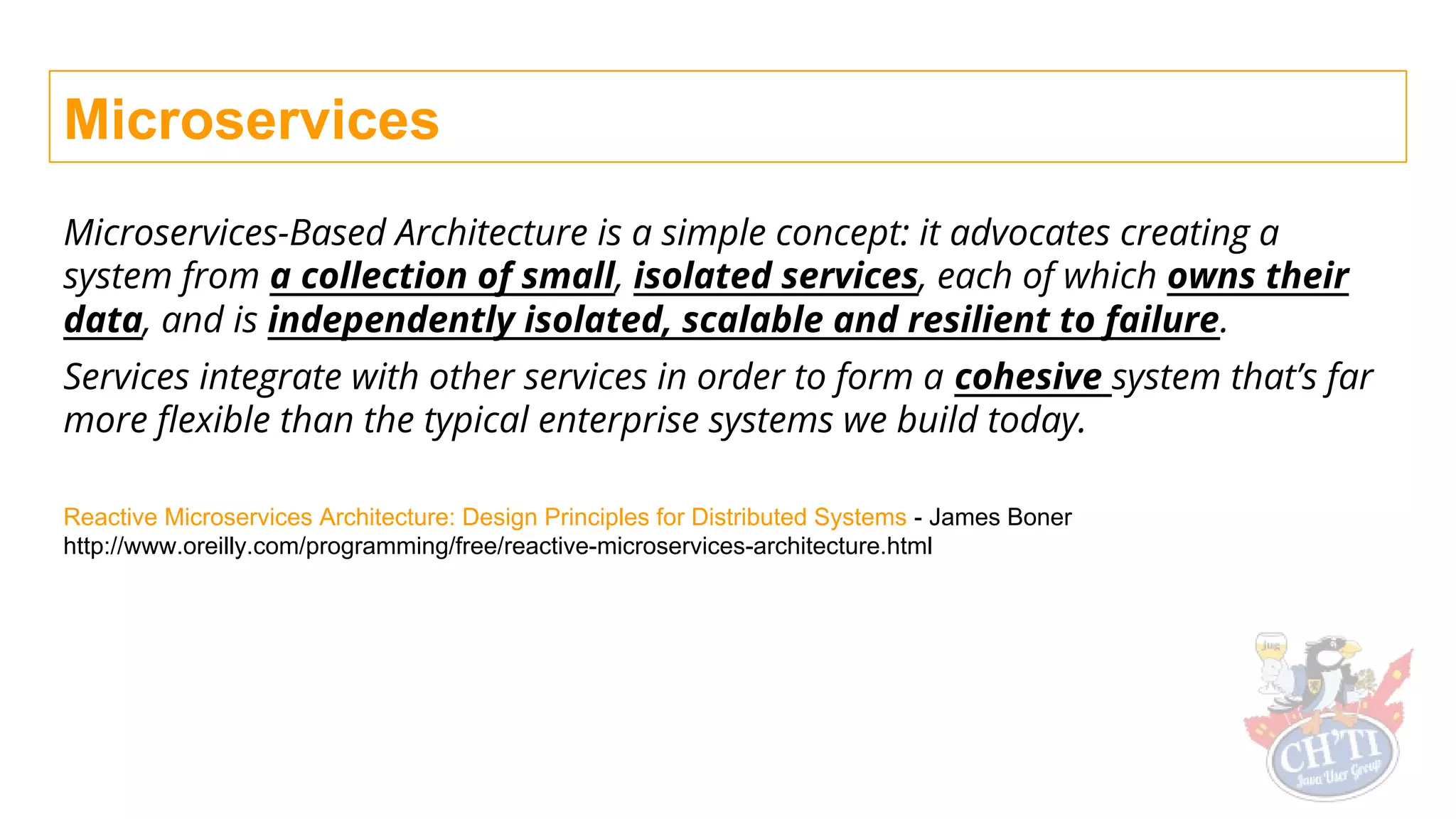 Microservices
Microservices-Based Architecture is a simple concept: it advocates creating a
system from a collection of small, isolated services, each of which owns their
data, and is independently isolated, scalable and resilient to failure.
Services integrate with other services in order to form a cohesive system that’s far
more flexible than the typical enterprise systems we build today.
Reactive Microservices Architecture: Design Principles for Distributed Systems - James Boner
http://www.oreilly.com/programming/free/reactive-microservices-architecture.html
 
