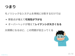 つまり
モノリシックなシステムを単純に分割するだけでは
障害点が増えて可用性が下がる
オーバーヘッドが増えてレイテンシが大きくなる
大規模になるほど、この問題が目立ってくる
© 2016 TIS Inc.
10 / 92
 