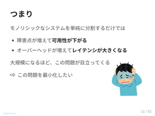 つまり
モノリシックなシステムを単純に分割するだけでは
障害点が増えて可用性が下がる
オーバーヘッドが増えてレイテンシが大きくなる
大規模になるほど、この問題が目立ってくる
この問題を最小化したい
© 2016 TIS Inc.
11 / 92
 