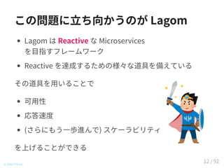 この問題に立ち向かうのが Lagom
Lagom は Reactive な Microservices
を目指すフレームワーク
Reactive を達成するための様々な道具を備えている
その道具を用いることで
可用性
応答速度
(さらにもう一歩進んで) スケーラビリティ
を上げることができる
© 2016 TIS Inc.
12 / 92
 