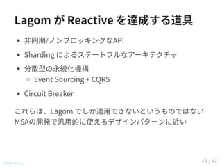 Lagom が Reactive を達成する道具
非同期/ノンブロッキングなAPI
Sharding によるステートフルなアーキテクチャ
分散型の永続化機構
Event Sourcing + CQRS
Circuit Breaker
これらは、Lagom でしか適用できないというものではない
MSAの開発で汎用的に使えるデザインパターンに近い
© 2016 TIS Inc.
15 / 92
 