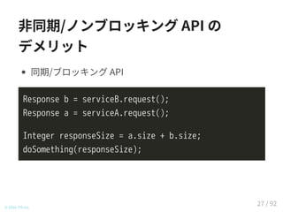 非同期/ノンブロッキング API の
デメリット
同期/ブロッキング API
Response b = serviceB.request();
Response a = serviceA.request();
Integer responseSize = a.size + b.size;
doSomething(responseSize);
© 2016 TIS Inc.
27 / 92
 