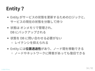 Entity？
Entity がサービスの現在の状態を分散して持つ
状態は オンメモリで管理され、
DB にバックアップされる
状態を DB に問い合わせる必要がない
レイテンシを抑えられる
Entity には位置透過性があり、ノード間を移動できる
ノードやネットワークに障害があっても復旧できる
© 2016 TIS Inc.
34 / 92
 