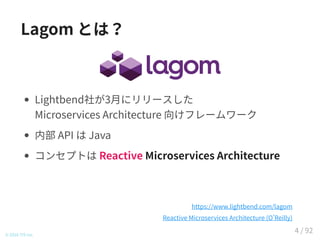 Lagom とは？
Lightbend社が3月にリリースした
Microservices Architecture 向けフレームワーク
内部 API は Java
コンセプトは Reactive Microservices Architecture
© 2016 TIS Inc.
https://www.lightbend.com/lagom
Reactive Microservices Architecture (O Reilly)
4 / 92
 