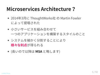 Microservices Architecture？
2014年3月に ThoughtWorks社 の Martin Fowler
によって提唱された
小さいサービスを組み合わせて
一つのアプリケーションを構築するスタイルのこと
システムを細かく分割することにより
様々な利点が得られる
(長いので以降は MSA と略します)
© 2016 TIS Inc.
5 / 92
 