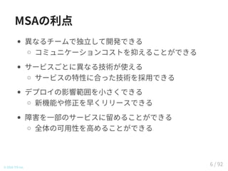 MSAの利点
異なるチームで独立して開発できる
コミュニケーションコストを抑えることができる
サービスごとに異なる技術が使える
サービスの特性に合った技術を採用できる
デプロイの影響範囲を小さくできる
新機能や修正を早くリリースできる
障害を一部のサービスに留めることができる
全体の可用性を高めることができる
© 2016 TIS Inc.
6 / 92
 