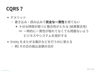 CQRS？
デメリット
書き込み・読み込みで完全な一貫性を保てない
十分な時間が経つと整合性がとれる (結果整合性)
一時的に一貫性が取れてなくても問題ないよう
ビジネスやシステムを設計する
Entity をまたがる集計などを行うのに使える
例) その日の振込金額の合計
© 2016 TIS Inc.
63 / 92
 