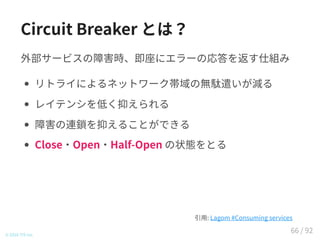 Circuit Breaker とは？
外部サービスの障害時、即座にエラーの応答を返す仕組み
リトライによるネットワーク帯域の無駄遣いが減る
レイテンシを低く抑えられる
障害の連鎖を抑えることができる
Close・Open・Half-Open の状態をとる
© 2016 TIS Inc.
引用: Lagom #Consuming services
66 / 92
 