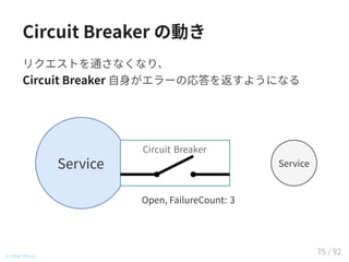 Circuit Breaker の動き
リクエストを通さなくなり、
Circuit Breaker 自身がエラーの応答を返すようになる
© 2016 TIS Inc.
Service Service
Circuit BreakerCircuit Breaker
Open, FailureCount: 3
75 / 92
 
