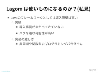 Lagom は使いものになるのか？(私見)
Javaのフレームワークとしては導入障壁は高い
実績
導入事例がまだ出てきていない
バグを踏む可能性が高い
実装の難しさ
非同期や関数型のプログラミングパラダイム
© 2016 TIS Inc.
88 / 92
 