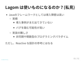 Lagom は使いものになるのか？(私見)
Javaのフレームワークとしては導入障壁は高い
実績
導入事例がまだ出てきていない
バグを踏む可能性が高い
実装の難しさ
非同期や関数型のプログラミングパラダイム
ただし、Reactive な設計の参考にはなる
© 2016 TIS Inc.
89 / 92
 