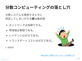 分散コンピューティングの落とし穴
分散システムを開発するときに
想定してしまいがちな誤った前提
ネットワークは信頼できる。
帯域幅は無限である。
レイテンシはゼロである。
トランスポートコストはゼロである。
(一部抜粋)
© 2016 TIS Inc.
Wikipedia - 分散コンピューティングの落とし穴
9 / 92
 