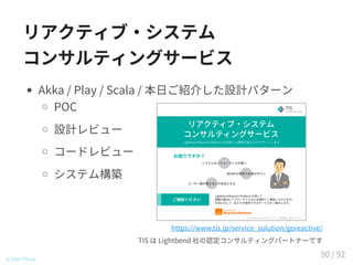 リアクティブ・システム
コンサルティングサービス
Akka / Play / Scala / 本日ご紹介した設計パターン
POC
設計レビュー
コードレビュー
システム構築
© 2016 TIS Inc.
https://www.tis.jp/service_solution/goreactive/
TIS は Lightbend 社の認定コンサルティングパートナーです
90 / 92
 