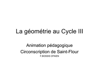 La géométrie au Cycle III

    Animation pédagogique
 Circonscription de Saint-Flour
           F.BOSSIS CPAIEN
 
